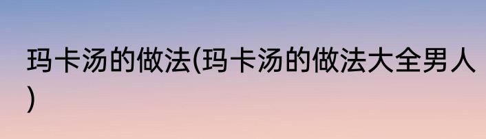玛卡汤的做法(玛卡汤的做法大全男人)