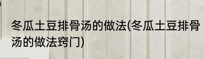 冬瓜土豆排骨汤的做法(冬瓜土豆排骨汤的做法窍门)