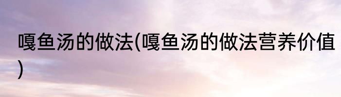 嘎鱼汤的做法(嘎鱼汤的做法营养价值)