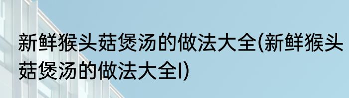 新鲜猴头菇煲汤的做法大全(新鲜猴头菇煲汤的做法大全I)