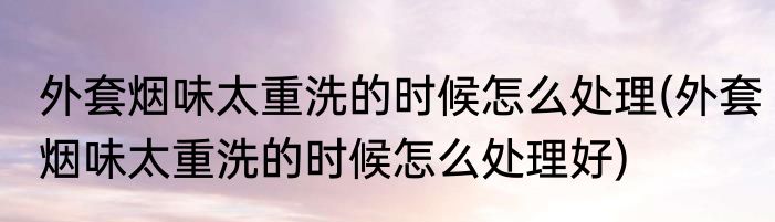 外套烟味太重洗的时候怎么处理(外套烟味太重洗的时候怎么处理好)