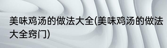 美味鸡汤的做法大全(美味鸡汤的做法大全窍门)