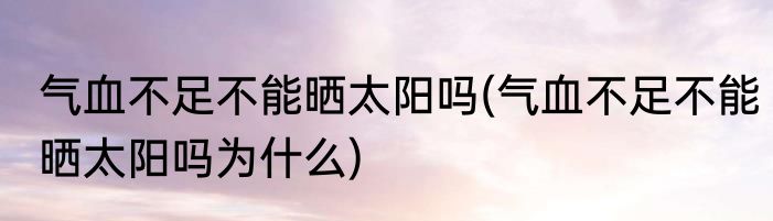气血不足不能晒太阳吗(气血不足不能晒太阳吗为什么)