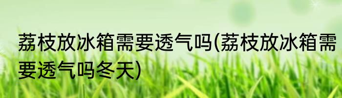荔枝放冰箱需要透气吗(荔枝放冰箱需要透气吗冬天)