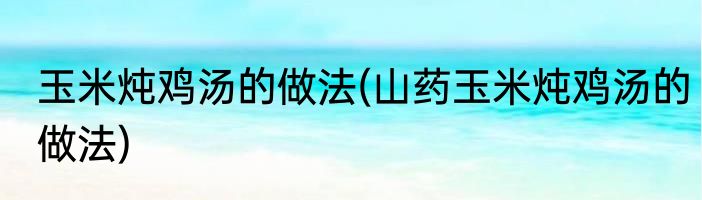 玉米炖鸡汤的做法(山药玉米炖鸡汤的做法)