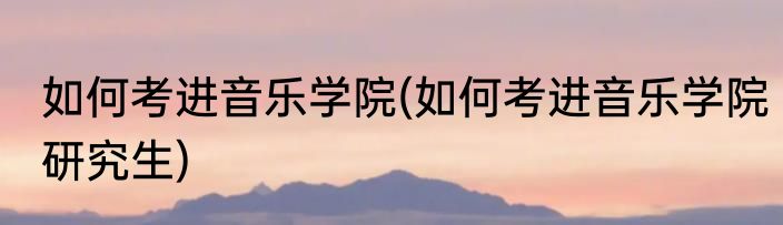 如何考进音乐学院(如何考进音乐学院研究生)