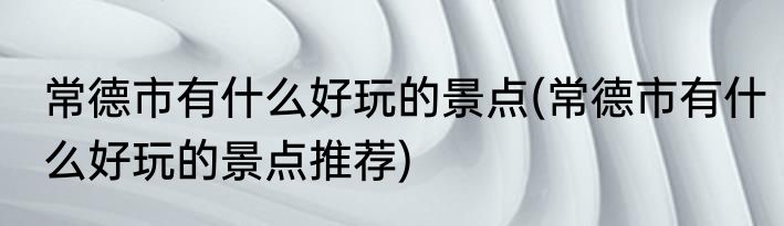 常德市有什么好玩的景点(常德市有什么好玩的景点推荐)