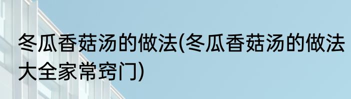 冬瓜香菇汤的做法(冬瓜香菇汤的做法大全家常窍门)
