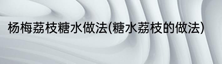 杨梅荔枝糖水做法(糖水荔枝的做法)