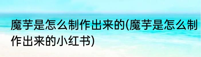 魔芋是怎么制作出来的(魔芋是怎么制作出来的小红书)