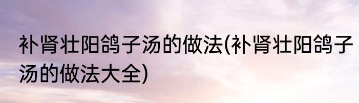 补肾壮阳鸽子汤的做法(补肾壮阳鸽子汤的做法大全)