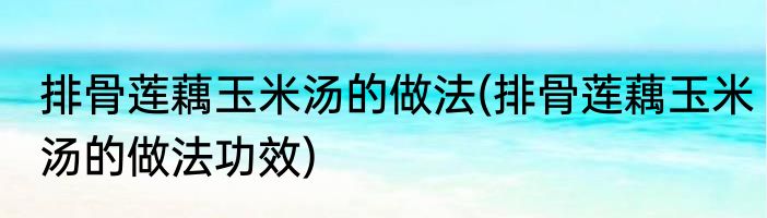 排骨莲藕玉米汤的做法(排骨莲藕玉米汤的做法功效)