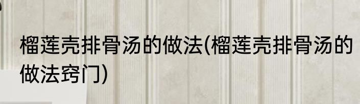 榴莲壳排骨汤的做法(榴莲壳排骨汤的做法窍门)