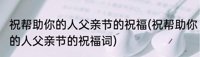 祝帮助你的人父亲节的祝福(祝帮助你的人父亲节的祝福词)