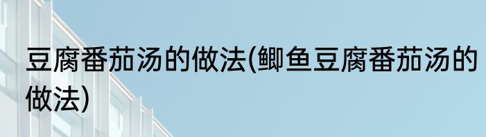 豆腐番茄汤的做法(鲫鱼豆腐番茄汤的做法)