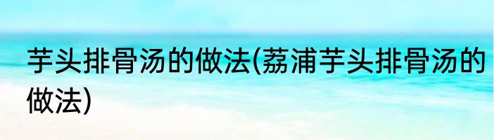 芋头排骨汤的做法(荔浦芋头排骨汤的做法)