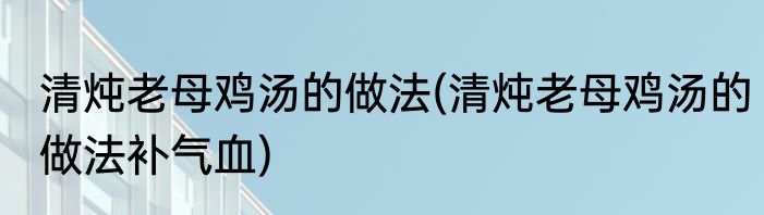 清炖老母鸡汤的做法(清炖老母鸡汤的做法补气血)