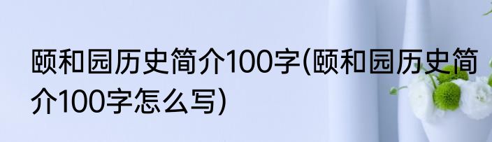 颐和园历史简介100字(颐和园历史简介100字怎么写)