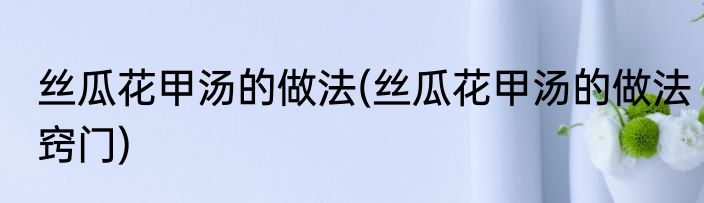 丝瓜花甲汤的做法(丝瓜花甲汤的做法窍门)