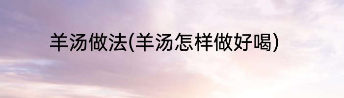 羊汤做法(羊汤怎样做好喝)