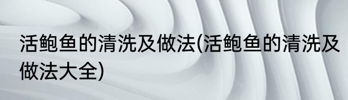 活鲍鱼的清洗及做法(活鲍鱼的清洗及做法大全)