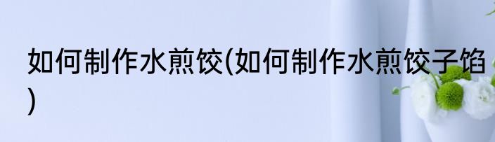 如何制作水煎饺(如何制作水煎饺子馅)