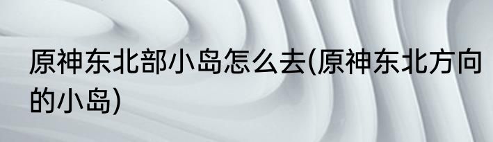 原神东北部小岛怎么去(原神东北方向的小岛)