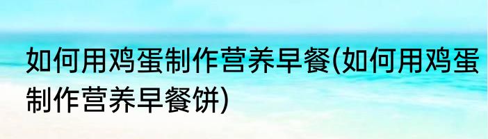 如何用鸡蛋制作营养早餐(如何用鸡蛋制作营养早餐饼)