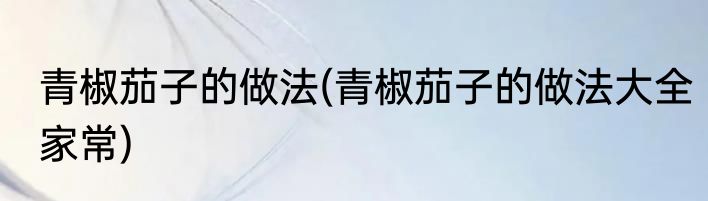青椒茄子的做法(青椒茄子的做法大全家常)