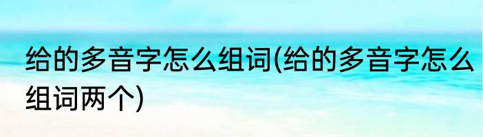 给的多音字怎么组词(给的多音字怎么组词两个)