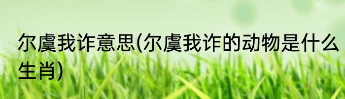 尔虞我诈意思(尔虞我诈的动物是什么生肖)