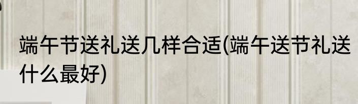 端午节送礼送几样合适(端午送节礼送什么最好)