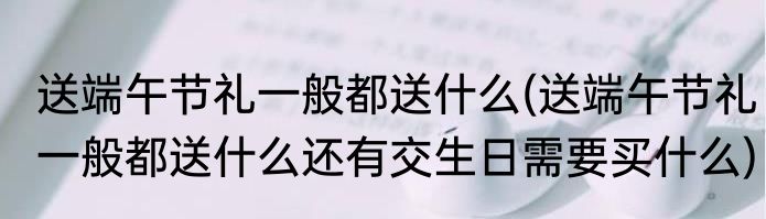 送端午节礼一般都送什么(送端午节礼一般都送什么还有交生日需要买什么)