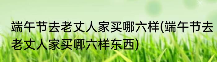 端午节去老丈人家买哪六样(端午节去老丈人家买哪六样东西)