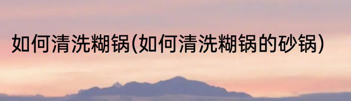 如何清洗糊锅(如何清洗糊锅的砂锅)