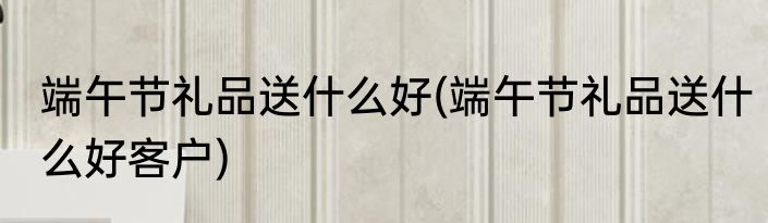 端午节礼品送什么好(端午节礼品送什么好客户)