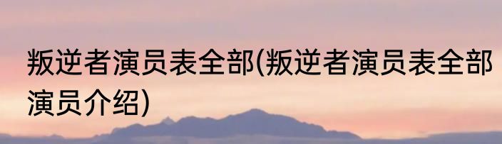 叛逆者演员表全部(叛逆者演员表全部演员介绍)