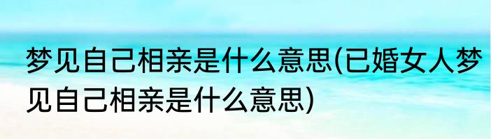梦见自己相亲是什么意思(已婚女人梦见自己相亲是什么意思)