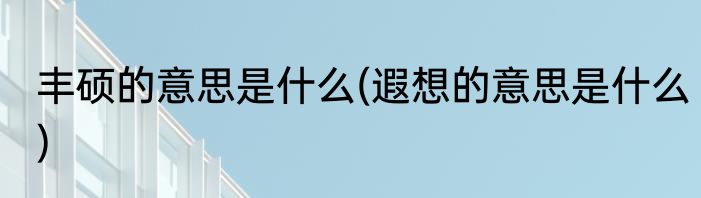丰硕的意思是什么(遐想的意思是什么)