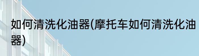 如何清洗化油器(摩托车如何清洗化油器)