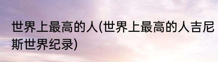 世界上最高的人(世界上最高的人吉尼斯世界纪录)