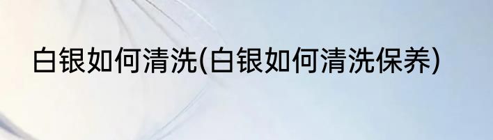 白银如何清洗(白银如何清洗保养)