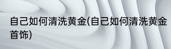 自己如何清洗黄金(自己如何清洗黄金首饰)