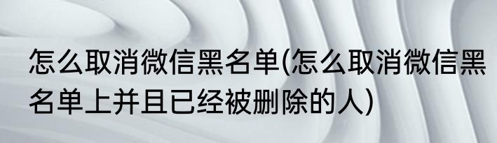 怎么取消微信黑名单(怎么取消微信黑名单上并且已经被删除的人)