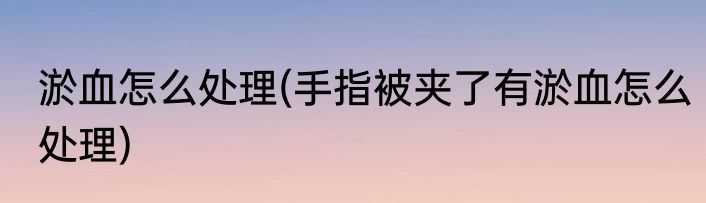 淤血怎么处理(手指被夹了有淤血怎么处理)