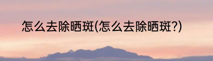 怎么去除晒斑(怎么去除晒斑?)