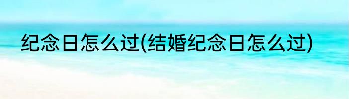 纪念日怎么过(结婚纪念日怎么过)