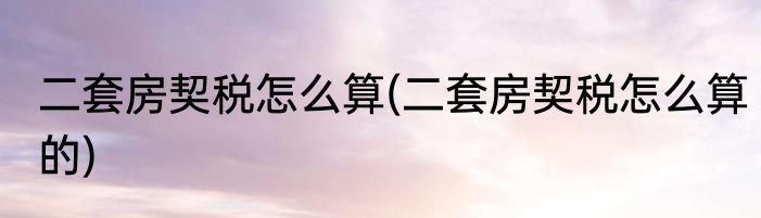 二套房契税怎么算(二套房契税怎么算的)