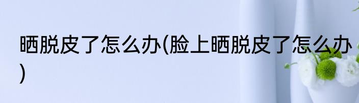 晒脱皮了怎么办(脸上晒脱皮了怎么办)
