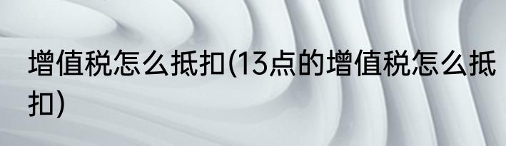 增值税怎么抵扣(13点的增值税怎么抵扣)